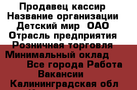 Продавец-кассир › Название организации ­ Детский мир, ОАО › Отрасль предприятия ­ Розничная торговля › Минимальный оклад ­ 25 000 - Все города Работа » Вакансии   . Калининградская обл.,Калининград г.